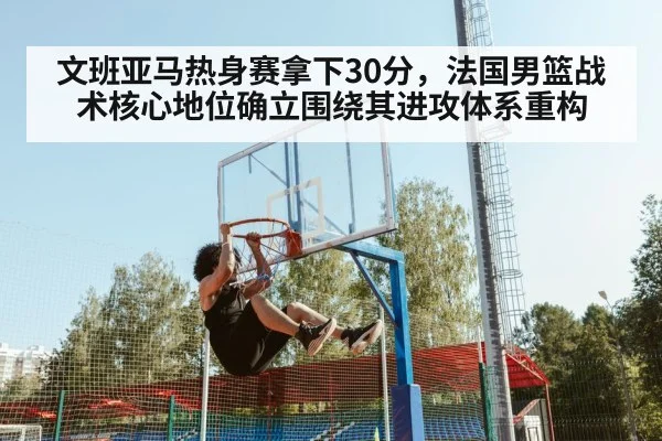 文班亚马热身赛拿下30分,法国男篮战术核心地位确立围绕其进攻体系重构