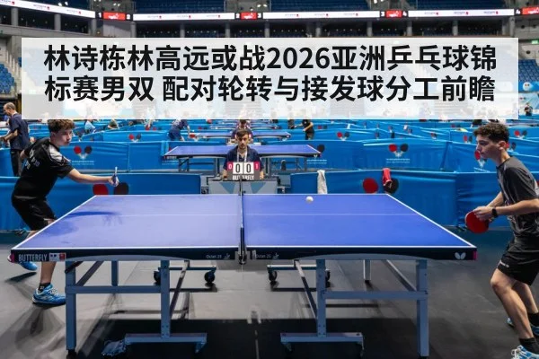 林诗栋林高远或战2026亚洲乒乓球锦标赛男双 配对轮转与接发球分工前瞻