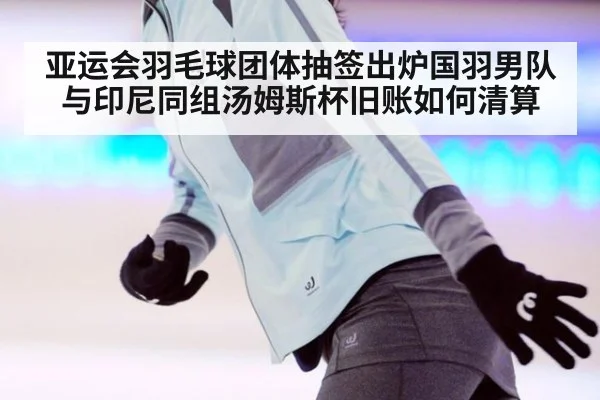 亚运会羽毛球团体抽签出炉国羽男队与印尼同组汤姆斯杯旧账如何清算