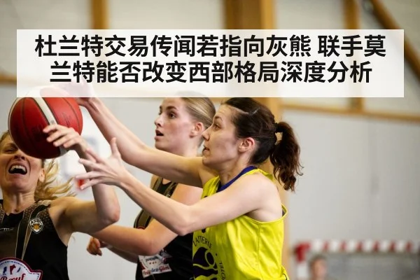 杜兰特交易传闻若指向灰熊 联手莫兰特能否改变西部格局深度分析